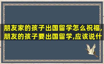 朋友家的孩子出国留学怎么祝福,朋友的孩子要出国留学,应该说什么祝福