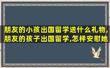 朋友的小孩出国留学送什么礼物,朋友的孩子出国留学,怎样安慰她