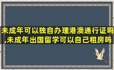 未成年可以独自办理港澳通行证吗,未成年出国留学可以自己租房吗