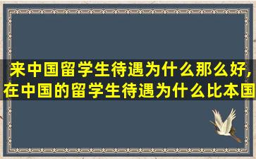 来中国留学生待遇为什么那么好,在中国的留学生待遇为什么比本国学生好