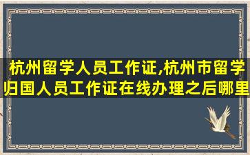 杭州留学人员工作证,杭州市留学归国人员工作证在线办理之后哪里查询进度