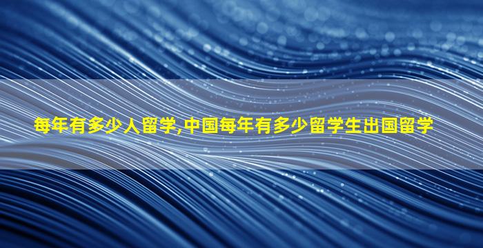 每年有多少人留学,中国每年有多少留学生出国留学