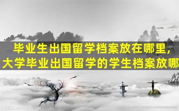 毕业生出国留学档案放在哪里,大学毕业出国留学的学生档案放哪