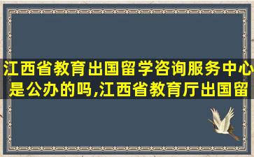 江西省教育出国留学咨询服务中心是公办的吗,江西省教育厅出国留学服务中心