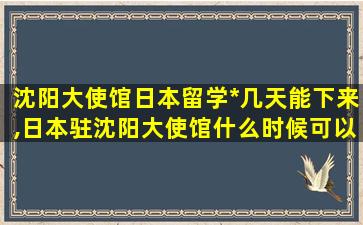 沈阳大使馆日本留学*
几天能下来,日本驻沈阳大使馆什么时候可以办理*