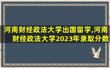 河南财经政法大学出国留学,河南财经政法大学2023年录取分数线