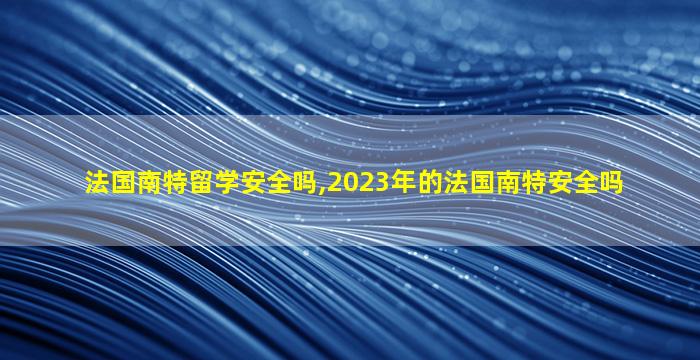 法国南特留学安全吗,2023年的法国南特安全吗