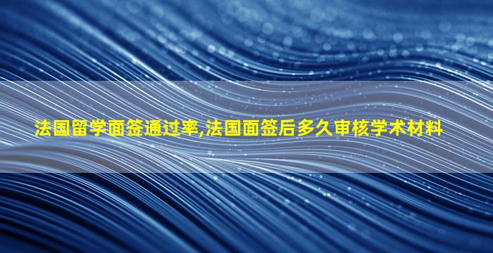 法国留学面签通过率,法国面签后多久审核学术材料