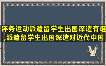 洋务运动派遣留学生出国深造有谁,派遣留学生出国深造对近代中国有什么影响