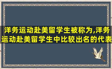 洋务运动赴美留学生被称为,洋务运动赴美留学生中比较出名的代表人物