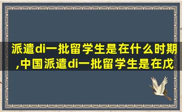 派遣di一
批留学生是在什么时期,中国派遣di一
批留学生是在戊戌维新时期