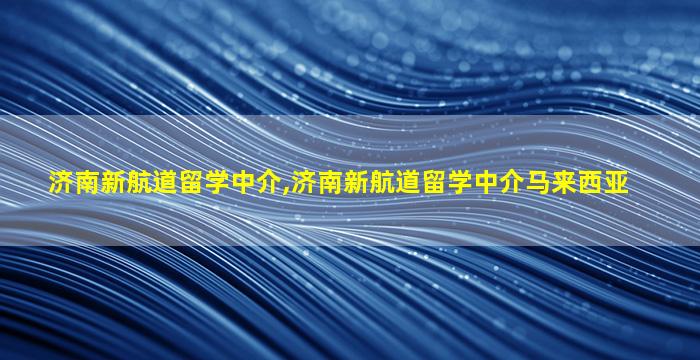 济南新航道留学中介,济南新航道留学中介马来西亚