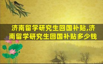 济南留学研究生回国补贴,济南留学研究生回国补贴多少钱