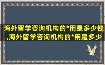 海外留学咨询机构的*
用是多少钱,海外留学咨询机构的*
用是多少钱一年