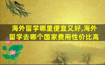 海外留学哪里便宜又好,海外留学去哪个国家费用性价比高