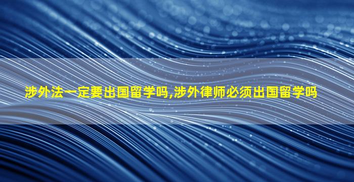 涉外法一定要出国留学吗,涉外律师必须出国留学吗