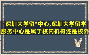 深圳大学留*
中心,深圳大学留学服务中心是属于校内机构还是校外机构