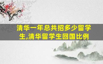 清华一年总共招多少留学生,清华留学生回国比例