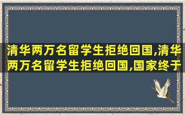 清华两万名留学生拒绝回国,清华两万名留学生拒绝回国,国家终于出手了!