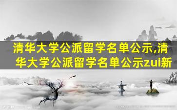 清华大学公派留学名单公示,清华大学公派留学名单公示zui
新