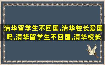 清华留学生不回国,清华校长爱国吗,清华留学生不回国,清华校长爱国吗为什么