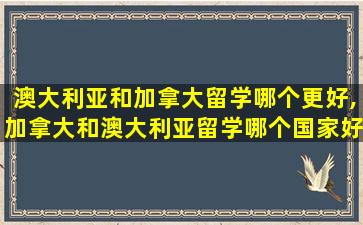 澳大利亚和加拿大留学哪个更好,加拿大和澳大利亚留学哪个国家好点