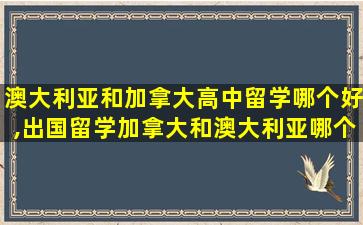 澳大利亚和加拿大高中留学哪个好,出国留学加拿大和澳大利亚哪个好