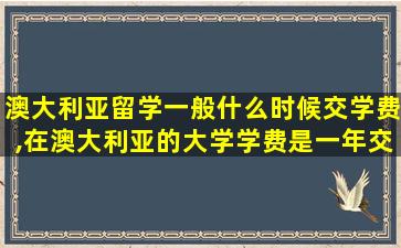 澳大利亚留学一般什么时候交学费,在澳大利亚的大学学费是一年交一次吗