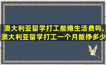 澳大利亚留学打工能赚生活费吗,澳大利亚留学打工一个月能挣多少钱