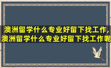 澳洲留学什么专业好留下找工作,澳洲留学什么专业好留下找工作呢