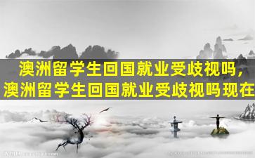 澳洲留学生回国就业受歧视吗,澳洲留学生回国就业受歧视吗现在