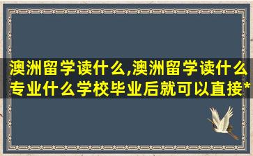 澳洲留学读什么,澳洲留学读什么专业什么学校毕业后就可以直接*