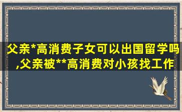 父亲*
高消费子女可以出国留学吗,父亲被*
*
高消费对小孩找工作有永响吗