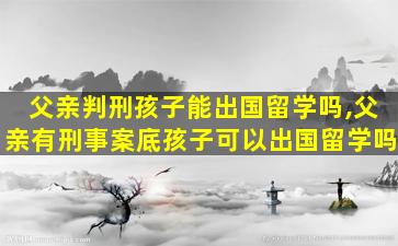 父亲判刑孩子能出国留学吗,父亲有刑事案底孩子可以出国留学吗