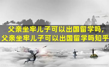 父亲坐牢儿子可以出国留学吗,父亲坐牢儿子可以出国留学吗知乎