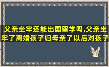 父亲坐牢还能出国留学吗,父亲坐牢了离婚孩子归母亲了以后对孩子还有影响吗