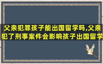 父亲犯罪孩子能出国留学吗,父亲犯了刑事案件会影响孩子出国留学吗