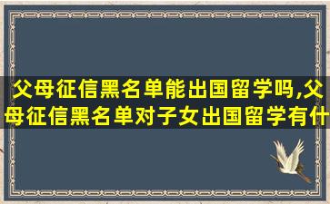 父母征信黑名单能出国留学吗,父母征信黑名单对子女出国留学有什么影响