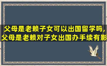 父母是老赖子女可以出国留学吗,父母是老赖对子女出国办手续有影响吗