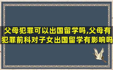 父母犯罪可以出国留学吗,父母有犯罪前科对子女出国留学有影响吗