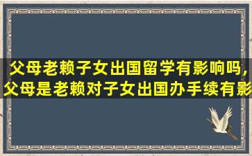 父母老赖子女出国留学有影响吗,父母是老赖对子女出国办手续有影响吗