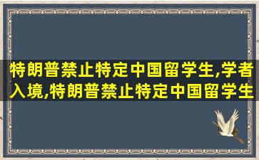 特朗普禁止特定中国留学生,学者入境,特朗普禁止特定中国留学生,学者入境是哪一年