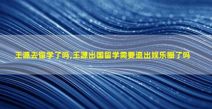 王源去留学了吗,王源出国留学需要退出娱乐圈了吗