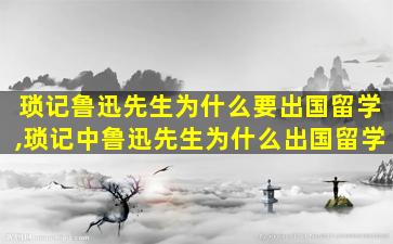 琐记鲁迅先生为什么要出国留学,琐记中鲁迅先生为什么出国留学