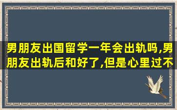 男朋友出国留学一年会出轨吗,男朋友出轨后和好了,但是心里过不去