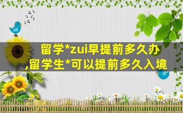 留学*
zui
早提前多久办,留学生*
可以提前多久入境