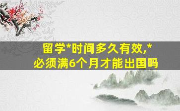 留学*
时间多久有效,*
必须满6个月才能出国吗