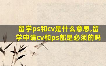 留学ps和cv是什么意思,留学申请cv和ps都是必须的吗