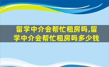 留学中介会帮忙租房吗,留学中介会帮忙租房吗多少钱