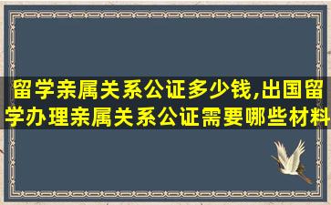 留学亲属关系公证多少钱,出国留学办理亲属关系公证需要哪些材料,以及费用